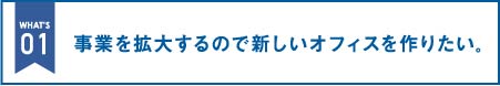 事業を拡大するので新しいオフィスを作りたい。|オフィス移転の内装オフィス.com